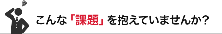 こんな「課題」を抱えていませんか？